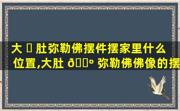 大 ☘ 肚弥勒佛摆件摆家里什么位置,大肚 🌺 弥勒佛佛像的摆放位置和方向